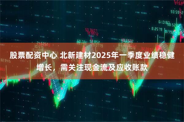 股票配資中心 北新建材2025年一季度業(yè)績(jī)穩(wěn)健增長(zhǎng)，需關(guān)注現(xiàn)金流及應(yīng)收賬款