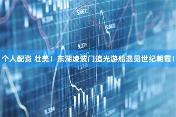 個人配資 壯美！東湖凌波門追光游船遇見世紀(jì)朝霞！